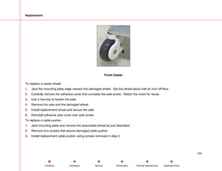 Replacement
Front Caster
To replace a caster wheel:
1. Jack the mounting plate edge nearest the damaged wheel. Get the wheel about half an inch off floor.
2. Carefully remove the adhesive cover that conceals the axle screw. Retain the cover for reuse.
3. Use a hex key to loosen the axle.
4. Remove the axle and the damaged wheel.
5. Install replacement wheel and secure the axle.
6. Reinstall adhesive axle cover over axle screw.
To replace a cable pusher.
1. Jack mounting plate and remove the associated wheel as just described.
2. Remove torx screws that secure damaged cable pusher.
3. Install replacement cable pusher using screws removed in step 2.
104
Service Periodic Maintenance
Contents Schematics Illustrated Parts
Installation
 