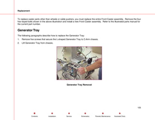 Replacement
To replace caster parts other than wheels or cable pushers, you must replace the entire Front Caster assembly. Remove the four
hex keyed bolts shown in the above illustration and install a new Front Caster assembly. Refer to the Illustrated parts manual for
the current part number.
Generator Tray
The following paragraphs describe how to replace the Generator Tray:
1. Remove five screws that secure the L-shaped Generator Tray to C-Arm chassis.
2. Lift Generator Tray from chassis.
Generator Tray Removal
105
Service Periodic Maintenance
Contents Schematics Illustrated Parts
Installation
 
