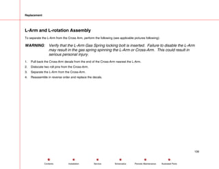 Replacement
L-Arm and L-rotation Assembly
To separate the L-Arm from the Cross Arm, perform the following (see applicable pictures following):
WARNING: Verify that the L-Arm Gas Spring locking bolt is inserted. Failure to disable the L-Arm
may result in the gas spring spinning the L-Arm or Cross-Arm. This could result in
serious personal injury.
1. Pull back the Cross-Arm decals from the end of the Cross-Arm nearest the L-Arm.
2. Dislocate two roll pins from the Cross-Arm.
3. Separate the L-Arm from the Cross-Arm.
4. Reassemble in reverse order and replace the decals.
106
Service Periodic Maintenance
Contents Schematics Illustrated Parts
Installation
 