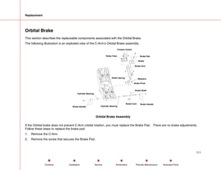Replacement
Orbital Brake
This section describes the replaceable components associated with the Orbital Brake.
The following illustration is an exploded view of the C-Arm’s Orbital Brake assembly.
Brake Pad
Brake
Brake Arm
Roller Spring Washers
Brake Handle
Brake Pivot
Brake Shaft
Brake Cam
Cylinder Bearing
Brake Handle
Friction Clutch
Roller Yoke
Cylinder Bearing
Orbital Brake Assembly
If the Orbital brake does not prevent C-Arm orbital rotation, you must replace the Brake Pad. There are no brake adjustments.
Follow these steps to replace the brake pad:
1. Remove the C-Arm.
2. Remove the screw that secures the Brake Pad.
111
Service Periodic Maintenance
Contents Schematics Illustrated Parts
Installation
 