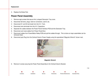 Replacement
3. Replace the Brake Pad.
Power Panel Assembly
1. Remove eigh screws that secure the L-shaped Generator Tray cover.
2. Disconnect all wires, plugs, twist-on connectors, sub-D, etc.
3. Disconnect E1 and E2 terminals from the H.V. Tank.
4. Disconnect wire terminals from the H.V. Capacitors.
5. Separate the cables between the Power Panel Interface PCB and the Generator Tray.
6. Disconnect and route cables from Power Panel Door.
7. Disconnect cables from Power/Motor Relay PCB and pull the cables through. This is done so major assemblies can be
removed intact.
8. Disconnect jack Plug from the Vertical Column Power Supply using the specialized “Magnetic Wrench” shown next.
Magnetic Wrench
9. Remove 4 screws securing the Power Panel Assembly to the Vertical Column Bracket.
112
Service Periodic Maintenance
Contents Schematics Illustrated Parts
Installation
 
