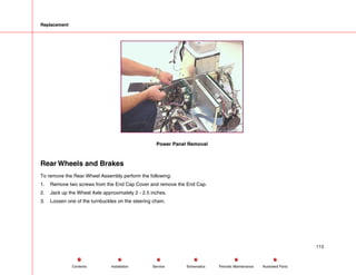 Replacement
Power Panel Removal
Rear Wheels and Brakes
To remove the Rear Wheel Assembly perform the following:
1. Remove two screws from the End Cap Cover and remove the End Cap.
2. Jack up the Wheel Axle approximately 2 - 2.5 inches.
3. Loosen one of the turnbuckles on the steering chain.
113
Service Periodic Maintenance
Contents Schematics Illustrated Parts
Installation
 