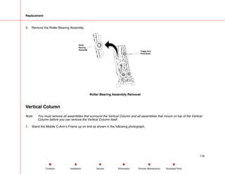 Replacement
3. Remove the Roller Bearing Assembly.
Roller
Bearing
Assembly
Toggle Arm
Pivot Shaft
Roller Bearing Assembly Removal
Vertical Column
Note: You must remove all assemblies that surround the Vertical Column and all assemblies that mount on top of the Vertical
Column before you can remove the Vertical Column itself.
1. Stand the Mobile C-Arm’s Frame up on end as shown in the following photograph.
116
Service Periodic Maintenance
Contents Schematics Illustrated Parts
Installation
 