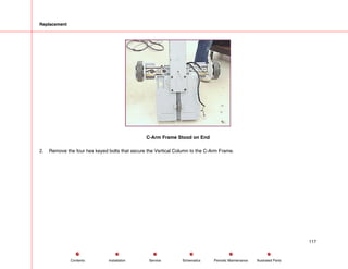Replacement
C-Arm Frame Stood on End
2. Remove the four hex keyed bolts that secure the Vertical Column to the C-Arm Frame.
117
Service Periodic Maintenance
Contents Schematics Illustrated Parts
Installation
 