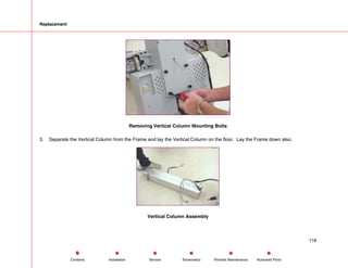 Replacement
Removing Vertical Column Mounting Bolts
3. Separate the Vertical Column from the Frame and lay the Vertical Column on the floor. Lay the Frame down also.
Vertical Column Assembly
118
Service Periodic Maintenance
Contents Schematics Illustrated Parts
Installation
 