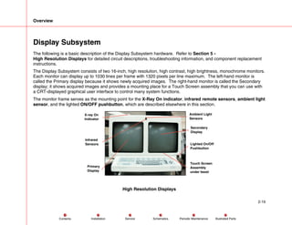 Overview
2-19
Service Periodic Maintenance
Contents Schematics Illustrated Parts
Installation
Display Subsystem
The following is a basic description of the Display Subsystem hardware. Refer to Section 5 -
High Resolution Displays for detailed circuit descriptions, troubleshooting information, and component replacement
instructions.
The Display Subsystem consists of two 16-inch, high resolution, high contrast, high brightness, monochrome monitors.
Each monitor can display up to 1030 lines per frame with 1320 pixels per line maximum. The left-hand monitor is
called the Primary display because it shows newly acquired images. The right-hand monitor is called the Secondary
display; it shows acquired images and provides a mounting place for a Touch Screen assembly that you can use with
a CRT-displayed graphical user interface to control many system functions.
The monitor frame serves as the mounting point for the X-Ray On indicator, infrared remote sensors, ambient light
sensor, and the lighted ON/OFF pushbutton, which are described elsewhere in this section.
Primary
Display
Secondary
Display
X-ray On
Indicator
Ambient Light
Sensors
Touch Screen
Assembly
under bezel
Infrared
Sensors Lighted On/Off
Pushbutton
High Resolution Displays
 