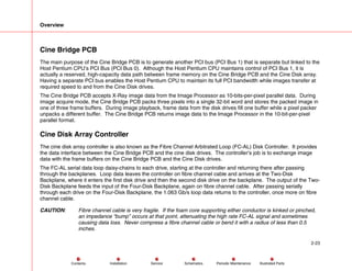 Overview
2-23
Service Periodic Maintenance
Contents Schematics Illustrated Parts
Installation
Cine Bridge PCB
The main purpose of the Cine Bridge PCB is to generate another PCI bus (PCI Bus 1) that is separate but linked to the
Host Pentium CPU’s PCI Bus (PCI Bus 0). Although the Host Pentium CPU maintains control of PCI Bus 1, it is
actually a reserved, high-capacity data path between frame memory on the Cine Bridge PCB and the Cine Disk array.
Having a separate PCI bus enables the Host Pentium CPU to maintain its full PCI bandwidth while images transfer at
required speed to and from the Cine Disk drives.
The Cine Bridge PCB accepts X-Ray image data from the Image Processor as 10-bits-per-pixel parallel data. During
image acquire mode, the Cine Bridge PCB packs three pixels into a single 32-bit word and stores the packed image in
one of three frame buffers. During image playback, frame data from the disk drives fill one buffer while a pixel packer
unpacks a different buffer. The Cine Bridge PCB returns image data to the Image Processor in the 10-bit-per-pixel
parallel format.
Cine Disk Array Controller
The cine disk array controller is also known as the Fibre Channel Arbitrated Loop (FC-AL) Disk Controller. It provides
the data interface between the Cine Bridge PCB and the cine disk drives. The controller’s job is to exchange image
data with the frame buffers on the Cine Bridge PCB and the Cine Disk drives.
The FC-AL serial data loop daisy-chains to each drive, starting at the controller and returning there after passing
through the backplanes. Loop data leaves the controller on fibre channel cable and arrives at the Two-Disk
Backplane, where it enters the first disk drive and then the second disk drive on the backplane. The output of the Two-
Disk Backplane feeds the input of the Four-Disk Backplane, again on fibre channel cable. After passing serially
through each drive on the Four-Disk Backplane, the 1.063 Gb/s loop data returns to the controller, once more on fibre
channel cable.
CAUTION: Fibre channel cable is very fragile. If the foam core supporting either conductor is kinked or pinched,
an impedance “bump” occurs at that point, attenuating the high rate FC-AL signal and sometimes
causing data loss. Never compress a fibre channel cable or bend it with a radius of less than 0.5
inches.
 