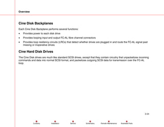 Overview
2-24
Service Periodic Maintenance
Contents Schematics Illustrated Parts
Installation
Cine Disk Backplanes
Each Cine Disk Backplane performs several functions:
• Provides power to each disk drive
• Provides looping input and output FC-AL fibre channel connectors
• Provides loop resiliency circuits (LRCs) that detect whether drives are plugged in and route the FC-AL signal past
missing or inoperative drives
Cine Hard Disk Drives
The Cine Disk drives are much like standard SCSI drives, except that they contain circuitry that unpacketizes incoming
commands and data into normal SCSI format, and packetizes outgoing SCSI data for transmission over the FC-AL
loop.
 