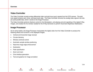 Overview
2-26
Service Periodic Maintenance
Contents Schematics Illustrated Parts
Installation
Video Controller
The Video Controller accepts analog differential video and pilot tone (sync) signals from the CCD camera. The pilot
tone signal contains sync, drive, and pixel clock data. The Video Controller converts the analog video signal to ten bits
per pixel parallel data, which it sends to the Image Processor.
The Video Controller performs Genlock control for the Workstation, anti-aliasing and anti-vignetting of the digital X-Ray
images, and creates the VLI window needed for the X-Ray Generator to perform Automatic Brightness Stabilization.
Image Processor
As its name implies, the Image Processor manipulates the digital video from the Video Controller to produce the
following effects and functions in the displayed images:
• Vertical and horizontal image reversal
• Circular blanking
• Window and level control
• Automatic sample window positioning
• Real-time image edge enhancement
• Subtraction
• Peak opacification
• Zoom and roam
• Cine interface generation
• Text and graphics for image annotation
 