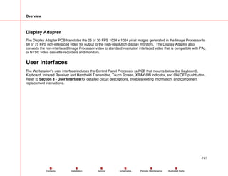 Overview
2-27
Service Periodic Maintenance
Contents Schematics Illustrated Parts
Installation
Display Adapter
The Display Adapter PCB translates the 25 or 30 FPS 1024 x 1024 pixel images generated in the Image Processor to
60 or 75 FPS non-interlaced video for output to the high-resolution display monitors. The Display Adapter also
converts the non-interlaced Image Processor video to standard resolution interlaced video that is compatible with PAL
or NTSC video cassette recorders and monitors.
User Interfaces
The Workstation’s user interface includes the Control Panel Processor (a PCB that mounts below the Keyboard),
Keyboard, Infrared Receiver and Handheld Transmitter, Touch Screen, XRAY ON indicator, and ON/OFF pushbutton.
Refer to Section 8 - User Interface for detailed circuit descriptions, troubleshooting information, and component
replacement instructions.
 