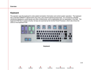 Overview
2-29
Service Periodic Maintenance
Contents Schematics Illustrated Parts
Installation
Keyboard
The operator uses the keyboard to enter patient annotation information and control system operation. The keyboard
has a standard QWERTY alphanumeric key array, plus several special-purpose keys. It is covered by a flexible
membrane designed to resist liquids and other contaminants, and is replaceable (but not repairable) in the field. The
keyboard PCB has no active circuitry; its keys are scanned by the Control Panel Processor, which also drives the
LEDs on the keyboard PCB.
Keyboard
 