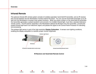 Overview
2-30
Service Periodic Maintenance
Contents Schematics Illustrated Parts
Installation
Infrared Remote
The optional infrared (IR) remote system consists of a battery-operated, hand-held IR transmitter, and an IR receiver
that mounts between the two Workstation monitors behind the bezel. You can use the hand-held transmitter up to 20
feet from the Workstation to access most system functions. When you press a button on the hand-held IR transmitter,
the transmitter generates a pulsed waveform and converts it to invisible infrared light, much like a standard television
remote control. The IR receiver assembly in the Workstation detects the IR beam from the transmitter, converts the
pulsed infrared light back to an electronic signal, and passes the signal to the Control Panel Processor for decoding
and processing.
The ambient light sensor is part of the high-resolution Display Subsystem. It senses room lighting conditions,
enabling the display subsystem to maintain proper monitor brightness.
IR Sensors
Ambient Light Sensor
IR Receiver Assembly behind monitor bezel Infrared-transmitting Remote Control
IR Receiver and Hand-held Remote Control
 