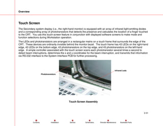 Overview
2-31
Service Periodic Maintenance
Contents Schematics Illustrated Parts
Installation
Touch Screen
The Secondary system display (i.e., the right-hand monitor) is equipped with an array of infrared light-emitting diodes
and a corresponding array of phototransistors that detects the presence and calculates the location of a finger touched
to the CRT. You use this touch screen feature in conjunction with displayed software screens to make mode and
function selections during Workstation operation.
The LEDs and phototransistors are arranged in a rectangular matrix on a touch frame that surrounds the edge of the
CRT. These devices are ordinarily invisible behind the monitor bezel. The touch frame has 43 LEDs on the right-hand
edge, 43 LEDs on the bottom edge, 43 phototransistors on the top edge, and 43 phototransistors on the left-hand
edge. A simple controller associated with the touch screen scans each phototransistor several times a second to
detect beam interruptions, determines the x and y coordinates for the beam interruption, and transmits that information
via RS-232 interface to the System Interface PCB for further processing.
Phototransistors
Infrared Leds
Touch Screen Assembly
 
