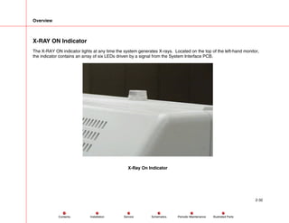 Overview
2-32
Service Periodic Maintenance
Contents Schematics Illustrated Parts
Installation
X-RAY ON Indicator
The X-RAY ON indicator lights at any time the system generates X-rays. Located on the top of the left-hand monitor,
the indicator contains an array of six LEDs driven by a signal from the System Interface PCB.
X-Ray On Indicator
 