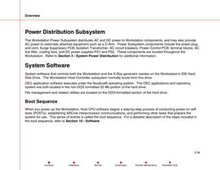 Overview
2-36
Service Periodic Maintenance
Contents Schematics Illustrated Parts
Installation
Power Distribution Subsystem
The Workstation Power Subsystem distributes AC and DC power to Workstation components, and may also provide
AC power to externally attached equipment such as a C-Arm. Power Subsystem components include the power plug
and cord, Surge Suppressor PCB, Isolation Transformer, AC circuit breakers, Power Control PCB, terminal blocks, AC
line filter, cooling fans, and DC power supplies PS1 and PS2. These components are located throughout the
Workstation. Refer to Section 3 - System Power Distribution for additional information.
System Software
System software that controls both the Workstation and the X-Ray generator resides on the Workstation’s IDE Hard
Disk Drive. The Workstation Host Controller subsystem normally boots from this drive.
OEC application software executes under the Nucleus® operating system. The OEC applications and operating
system are both located in the non-DOS formatted 50 Mb portion of the hard drive.
File management and related utilities are located on the DOS-formatted section of the hard drive.
Boot Sequence
When you power up the Workstation, Host CPU software begins a step-by-step process of conducting power-on self
tests (POSTs), establishing ARCnet interprocessor communications, and performing other tasks that prepare the
system for use. This series of events is called the boot sequence. For a detailed description of the steps included in
the boot sequence, refer to Section 10 - Software.
 
