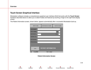 Overview
2-38
Service Periodic Maintenance
Contents Schematics Illustrated Parts
Installation
Touch Screen Graphical Interface
Workstation software includes a comprehensive graphical user interface (GUI) that works with the Touch Screen
hardware described above to allow you to select modes and features by touching a finger to the right-hand display
screen.
The Patient Information screen, shown below, appears automatically after a successful Workstation boot-up.
Patient Information Screen
 