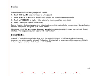 Overview
2-39
Service Periodic Maintenance
Contents Schematics Illustrated Parts
Installation
The Patient Information screen gives you four choices:
1. Touch NEW EXAM to enter information for a new patient.
2. Touch SCHEDULED EXAMS to display a list of patients who have not yet been examined.
3. Touch SAVED EXAMS to display a list of patients for whom images have been stored.
4. Touch EXIT to go to the Main Image screen
Each of the above choices displays another unique touch screen that requires further operator input. Nearly all system
functions are available through the touch screen interface.
Please refer to the OEC Workstation Operator’s Guide for complete information on how to use the Touch Screen
interface. This is a paper document supplied with the Workstation.
Setup Utilities
The Host CPU motherboard has flash ROM BIOS that is preconfigured by OEC at the factory for the specific
equipment and options supplied with each Workstation. When you add or replace Workstation equipment, follow the
instructions you receive from the factory to update the BIOS.
 
