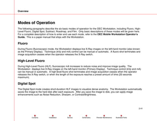 Overview
2-41
Service Periodic Maintenance
Contents Schematics Illustrated Parts
Installation
Modes of Operation
The following paragraphs describe the six basic modes of operation for the OEC Workstation, including Fluoro, High-
Level Fluoro, Digital Spot, Subtract, Roadmap, and Film. Only basic descriptions of these modes will be given here.
For a complete description of how to enter and use each mode, refer to the OEC Mobile Workstation Operator’s
Guide. This is a paper manual that ships with the Workstation.
Fluoro
During Fluoro (fluoroscopic) mode, the Workstation displays live X-Ray images on the left-hand monitor (also known
as the Primary Display). Technique (kVp and mA) control can be manual or automatic. A fluoro shot terminates and
image acquisition ceases when the operator releases the X-Ray switch.
High-Level Fluoro
During High-Level Fluoro (HLF), fluoroscopic mA increases to reduce noise and improve image quality. The
Workstation displays live X-Ray images on the left-hand monitor (Primary Display). Technique control (kVp and mA)
can be manual or automatic. A high-level fluoro shot terminates and image acquisition ceases when the operator
releases the X-Ray switch, or when the length of the exposure reaches a preset amount of time (20 seconds
maximum).
Digital Spot
The Digital Spot mode creates short-duration HLF images to visualize dense anatomy. The Workstation automatically
saves the image to the hard disk after each exposure. After you save the image to disk, you can apply image
enhancements such as Noise Reduction, Sharpen, or Contrast/Brightness.
 