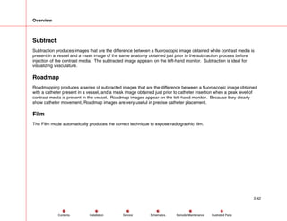 Overview
2-42
Service Periodic Maintenance
Contents Schematics Illustrated Parts
Installation
Subtract
Subtraction produces images that are the difference between a fluoroscopic image obtained while contrast media is
present in a vessel and a mask image of the same anatomy obtained just prior to the subtraction process before
injection of the contrast media. The subtracted image appears on the left-hand monitor. Subtraction is ideal for
visualizing vasculature.
Roadmap
Roadmapping produces a series of subtracted images that are the difference between a fluoroscopic image obtained
with a catheter present in a vessel, and a mask image obtained just prior to catheter insertion when a peak level of
contrast media is present in the vessel. Roadmap images appear on the left-hand monitor. Because they clearly
show catheter movement, Roadmap images are very useful in precise catheter placement.
Film
The Film mode automatically produces the correct technique to expose radiographic film.
 