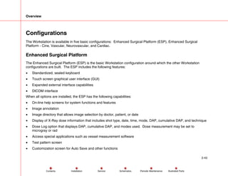 Overview
2-43
Service Periodic Maintenance
Contents Schematics Illustrated Parts
Installation
Configurations
The Workstation is available in five basic configurations: Enhanced Surgical Platform (ESP), Enhanced Surgical
Platform - Cine, Vascular, Neurovascular, and Cardiac.
Enhanced Surgical Platform
The Enhanced Surgical Platform (ESP) is the basic Workstation configuration around which the other Workstation
configurations are built. The ESP includes the following features:
• Standardized, sealed keyboard
• Touch screen graphical user interface (GUI)
• Expanded external interface capabilities
• DICOM interface
When all options are installed, the ESP has the following capabilities:
• On-line help screens for system functions and features
• Image annotation
• Image directory that allows image selection by doctor, patient, or date
• Display of X-Ray dose information that includes shot type, date, time, mode, DAP, cumulative DAP, and technique
• Dose Log option that displays DAP, cumulative DAP, and modes used. Dose measurement may be set to
microgray or rad
• Access special applications such as vessel measurement software
• Test pattern screen
• Customization screen for Auto Save and other functions
 