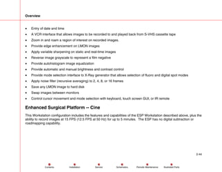Overview
2-44
Service Periodic Maintenance
Contents Schematics Illustrated Parts
Installation
• Entry of date and time
• A VCR interface that allows images to be recorded to and played back from S-VHS cassette tape
• Zoom in and roam a region of interest on recorded images.
• Provide edge enhancement on LMON images
• Apply variable sharpening on static and real-time images
• Reverse image grayscale to represent a film negative
• Provide autohistogram image equalization
• Provide automatic and manual brightness and contrast control
• Provide mode selection interface to X-Ray generator that allows selection of fluoro and digital spot modes
• Apply noise filter (recursive averaging) to 2, 4, 8, or 16 frames
• Save any LMON image to hard disk
• Swap images between monitors
• Control cursor movement and mode selection with keyboard, touch screen GUI, or IR remote
Enhanced Surgical Platform -- Cine
This Workstation configuration includes the features and capabilities of the ESP Workstation described above, plus the
ability to record images at 15 FPS (12.5 FPS at 50 Hz) for up to 5 minutes. The ESP has no digital subtraction or
roadmapping capability.
 