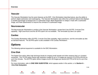 Overview
2-45
Service Periodic Maintenance
Contents Schematics Illustrated Parts
Installation
Vascular
The Vascular Workstation has the same features as the ESP - Cine Workstation described above, plus the ability to
perform digital subtraction and roadmapping. The Vascular Workstation also offers the Landmark feature that displays
a variable percentage of background in a subtracted image, Mask Registration to realign a mask with a subtracted
image, and Peak Opacification to improve the contrast of a subtracted image.
Neurovascular
The Neurovascular Workstation is similar to the Vascular Workstation, except that it has 30 FPS, 5-minute Cine
capability. High-Level fluoro and the 30 PPS option are not available. The removable zip disk is an option.
Cardiac
The Cardiac Workstation offers 30 FPS, 5 minute Cine Disk capability, High-Level fluoro, and the removable zip disk
as standard features. The 30 PPS option is also available in the Cardiac Workstation.
Options
The following optional equipment is available for the OEC Workstation.
Cine Disk
The Digital Cine option offers high technique levels for imaging small vessels and other anatomy that is in constant
movement. The 15 FPS option stores high resolution images at up to 15 images per second (12.5 FPS at 50 Hz) for
up to five minutes. The 30 FPS option stores images at up to 30 images per second (25 FPS at 50 Hz) for up to five
minutes.
For more information, refer to CINE DISK SUBSYSTEM, which appears earlier in this section, or to Section 6 -
Cine Disk Subsystem.
 