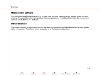Overview
2-46
Service Periodic Maintenance
Contents Schematics Illustrated Parts
Installation
Measurement Software
This optional software feature allows a doctor to make linear or angular measurements of vessels, bones, and other
anatomy. It is especially useful in orthopaedic and cardiac applications. For additional information the measurement
software, refer to Section 10 - Software
Infrared Remote
The optional handheld infrared remote control is described and illustrated under USER INTERFACES, which appears
earlier in this section. The infrared remote is available for all Workstation configurations.
 