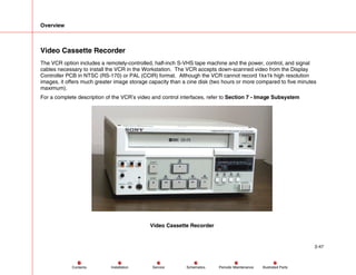 Overview
2-47
Service Periodic Maintenance
Contents Schematics Illustrated Parts
Installation
Video Cassette Recorder
The VCR option includes a remotely-controlled, half-inch S-VHS tape machine and the power, control, and signal
cables necessary to install the VCR in the Workstation. The VCR accepts down-scanned video from the Display
Controller PCB in NTSC (RS-170) or PAL (CCIR) format. Although the VCR cannot record 1kx1k high resolution
images, it offers much greater image storage capacity than a cine disk (two hours or more compared to five minutes
maximum).
For a complete description of the VCR’s video and control interfaces, refer to Section 7 - Image Subsystem
Video Cassette Recorder
 