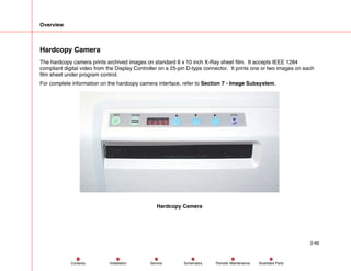 Overview
2-49
Service Periodic Maintenance
Contents Schematics Illustrated Parts
Installation
Hardcopy Camera
The hardcopy camera prints archived images on standard 8 x 10 inch X-Ray sheet film. It accepts IEEE 1284
compliant digital video from the Display Controller on a 25-pin D-type connector. It prints one or two images on each
film sheet under program control.
For complete information on the hardcopy camera interface, refer to Section 7 - Image Subsystem.
Hardcopy Camera
 