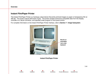 Overview
2-50
Service Periodic Maintenance
Contents Schematics Illustrated Parts
Installation
Instant Film/Paper Printer
The Instant Film/Paper Printer is a hardcopy output device that prints archived images on paper or transparency film at
300 dpi. The printer outputs 256 levels of grey. The printer accepts Centronics-compatible data from the Display
controller on a 36-pin connector, and operates under program or front panel control.
For complete information on the Instant Film/Paper Printer interface, refer to Section 7 - Image Subsystem.
Mounts on
extendable
rack under
keyboard
Instant Film/Paper Printer
 