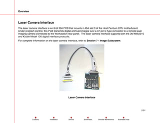 Overview
2-51
Service Periodic Maintenance
Contents Schematics Illustrated Parts
Installation
Laser Camera Interface
The laser camera interface is an 8-bit ISA PCB that mounts in ISA slot 3 of the Host Pentium CPU motherboard.
Under program control, this PCB transmits digital archived images over a 37-pin D-type connector to a remote laser
imaging camera connected to the Workstation rear panel. The laser camera interface supports both the 3M MMU910
and Kodak Model 100 digital interface protocols.
For complete information on the laser camera interface, refer to Section 7 - Image Subsystem.
Laser Camera Interface
 