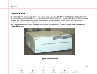 Overview
2-52
Service Periodic Maintenance
Contents Schematics Illustrated Parts
Installation
Thermal Printer
The thermal printer is a hardcopy device that accepts composite video (RS-170 or CCIR) from the Display Controller
PCB to produce grayscale images on heat-sensitive paper. Image resolution is typically 256 scales of gray, with 1280
dots per line. The thermal printer requires manual control from a footswitch, remote control unit, or front panel
controls. It can print a page in 10 seconds.
For a complete description of the composite video signals produced by the Display Controller, refer to Section 7 -
Image Subsystem.
Typical Thermal Printer
 