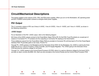 DC Power Distribution
Circuit/Mechanical Descriptions
This section applies to the outputs of PS1, PS2, and PS3 power supplies. When you turn on the Workstation, AC operating power
and KEY POWER control power combine to energize these power supplies.
PS1 Output
The J1 connector outputs of PS1 are 3 lines of +5VDC, 1 line of+12VDC, 1 line of –15VDC, and 1 line of +15VDC, as shown in
the following subsections.
+5VDC Output
For an illustration of the PS1 +5VDC output, refer to the following diagram:
All 3 lines of the+5VDC outputs connect to the Power/Motor Relay PCB at P8. On the PCB, Fuse F6 protects an unused pair of
outputs on Connector P11. F7 protects one line outputting on Connector P9, leading to the Hand Switch.
Three additional outputs from the Power/Motor Relay PCB are provided on Connector P8; all three lead to P4 of the Power/Signal
Interface PCB. P4 provides paths to two fuses, F9 and F12.
Through F9, +5VDC passes to the Backplane and the Generator Driver PCB. On the Backplane, the +5VDC is used by the three
PCBs that sit on it---Fluoro Functions, X-Ray Controller, and HV Supply Regulator. The +5VDC going to the Generator Driver
PCB becomes the reference voltage for the board.
Through F12, +5VDC passes to the Control Panel Processor I/O PCB, where it is used as reference voltage for the board (VCC),
and also for alarm circuitry (ALARM +5V). Both are then provided to the Control Panels and the Control Panel Processor PCB.
2
Service Periodic Maintenance
Contents Schematics Illustrated Parts
Installation
 