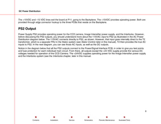 DC Power Distribution
The +15VDC and –15 VDC lines exit the board at P11, going to the Backplane. The +15VDC provides operating power. Both are
provided through edge connector hookup to the three PCBs that reside on the Backplane.
PS2 Output
Power Supply PS2 provides operating power for the CCD camera, Image Intensifier power supply, and the Interlocks. However,
before discussing the PS2 outputs, you should understand more about the 115VAC input to PS2 as illustrated in the AC Power
Distribution diagram below. The 115VAC connects directly to PS2, as shown. However, that input goes internally direct to the T2
transformer, which is a separate FRU in the Stator system (see Stator Control, later in this manual). T2 then provides the true AC
inputs to PS2. In the next diagram, you can see those AC inputs, as well as the DC outputs.
Notice in the diagram below that all the PS2 outputs connect to the Power/Signal Interface PCB, in order to give you test points
and fuse protection for each individual main circuit. From there, all outputs except the +24 VDC supply provide the various DC
voltages needed for operation of the CCD Camera. The +24VDC supplies operating power for the Image Intensifier power supply
and the Interlocks system (see the Interlocks chapter, later in this manual.
8
Service Periodic Maintenance
Contents Schematics Illustrated Parts
Installation
 