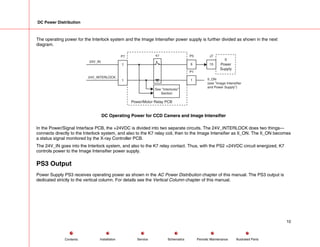 DC Power Distribution
The operating power for the Interlock system and the Image Intensifier power supply is further divided as shown in the next
diagram.
Power/Motor Relay PCB
See "Interlocks"
Section
24V_INTERLOCK
24V_IN
1
7
P7 K7
6
P5
1
P1
II
Power
Supply
15
J7
II_ON
(see "Image Intensifier
and Power Supply")
DC Operating Power for CCD Camera and Image Intensifier
In the Power/Signal Interface PCB, the +24VDC is divided into two separate circuits. The 24V_INTERLOCK does two things---
connects directly to the Interlock system, and also to the K7 relay coil, then to the Image Intensifier as II_ON. The II_ON becomes
a status signal monitored by the X-ray Controller PCB.
The 24V_IN goes into the Interlock system, and also to the K7 relay contact. Thus, with the PS2 +24VDC circuit energized, K7
controls power to the Image Intensifier power supply.
PS3 Output
Power Supply PS3 receives operating power as shown in the AC Power Distribution chapter of this manual. The PS3 output is
dedicated strictly to the vertical column. For details see the Vertical Column chapter of this manual.
10
Service Periodic Maintenance
Contents Schematics Illustrated Parts
Installation
 