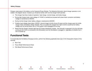 Battery Charging
Charger output goes to the battery via the Capacitor/Power Module. The following information about charger operation is not
visible in the diagram above, however you should be familiar with how the charger itself operates.
• The charger has three modes of operation: high charge, normal charge, and trickle charge.
• During high charge mode, input voltage of 115VAC is rectified and boosted with power factor correction and battery
voltage is maintained at 235VDC.
• During normal charge mode, battery voltage is maintained at 225VDC.
• If battery load voltage drops below 163VDC, internal chager circuitry shuts off output and the charger goes into trickle
charge mode until battery voltage rebuilds. This is to protect the charger from high currents caused by low battery
voltage such as during heavy use or if the system is left unplugged for too long.
• Notice that the charger indicator light (see AC Power Distribution chapter , this manual) is supposed to be lit at all times,
as long as the C-Arm is connected to the Workstation and the Workstation is plugged in, regardless of whether the C-
Arm is booted up.
Functional Tests
To functionally test the Battery Charging function, perform the following applicable tests (see C-Arm Subsystem chapter of this
manual).
• Boot Test
• Fluoro Mode Performance Check
• Film Mode Performance Check
3
Service Periodic Maintenance
Contents Schematics Illustrated Parts
Installation
 