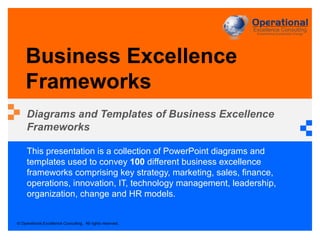 © Operational Excellence Consulting. All rights reserved.
This presentation is a collection of PowerPoint diagrams and
templates used to convey 100 different business excellence
frameworks comprising key strategy, marketing, sales, finance,
operations, innovation, IT, technology management, leadership,
organization, change and HR models.
Business Excellence
Frameworks
Diagrams and Templates of Business Excellence
Frameworks
 