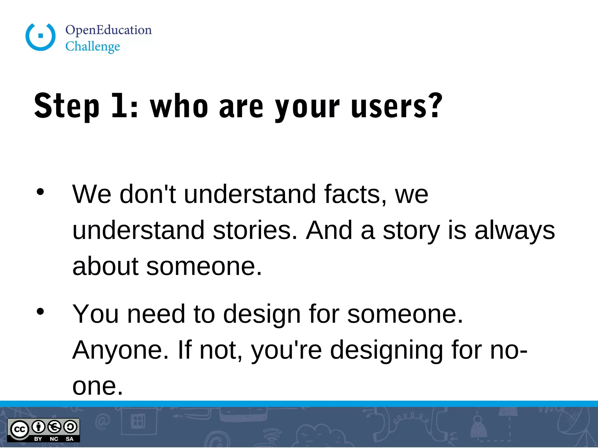 Step 1: who are your users?

We don't understand facts, we
understand stories. And a story is always
about someone.

You need to design for someone.
Anyone. If not, you're designing for no-
one.
 
