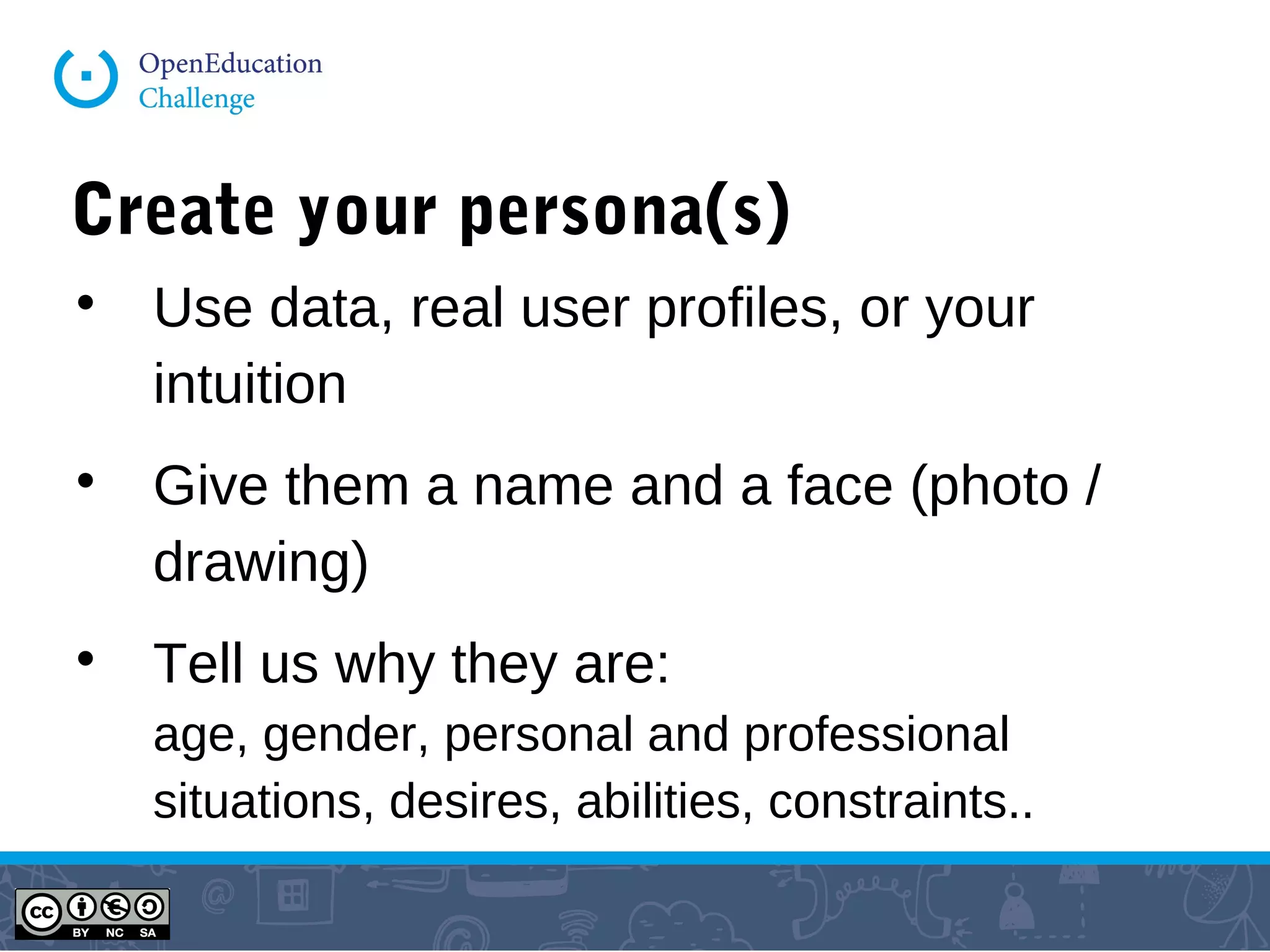 Create your persona(s)

Use data, real user profiles, or your
intuition

Give them a name and a face (photo /
drawing)

Tell us why they are:
age, gender, personal and professional
situations, desires, abilities, constraints..
 
