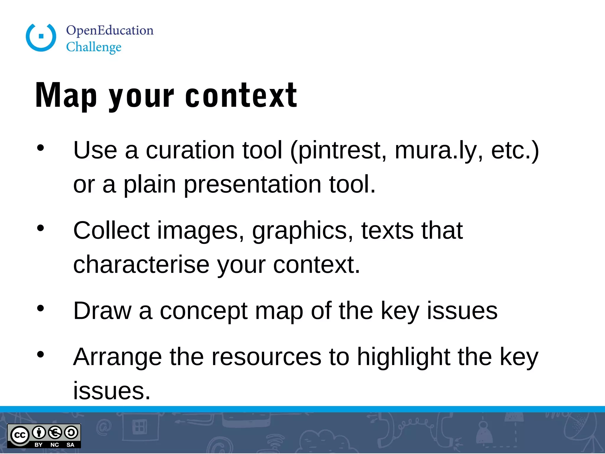 Map your context

Use a curation tool (pintrest, mural.ly, etc.)
or a plain presentation tool.

Collect images, graphics, texts that
characterise your context.

Draw a concept map of the key issues

Arrange the resources to highlight the key
issues.
 