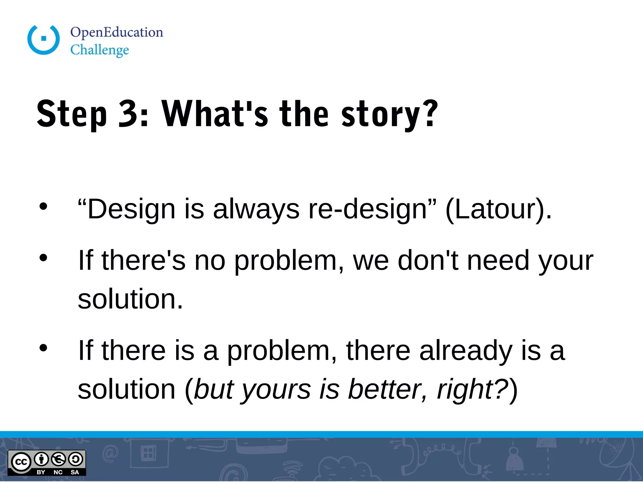 Step 3: What's the story?

“Design is always re-design” (Latour).

If there's no problem, we don't need your
solution.

If there is a problem, there already is a
solution (but yours is better, right?)
 