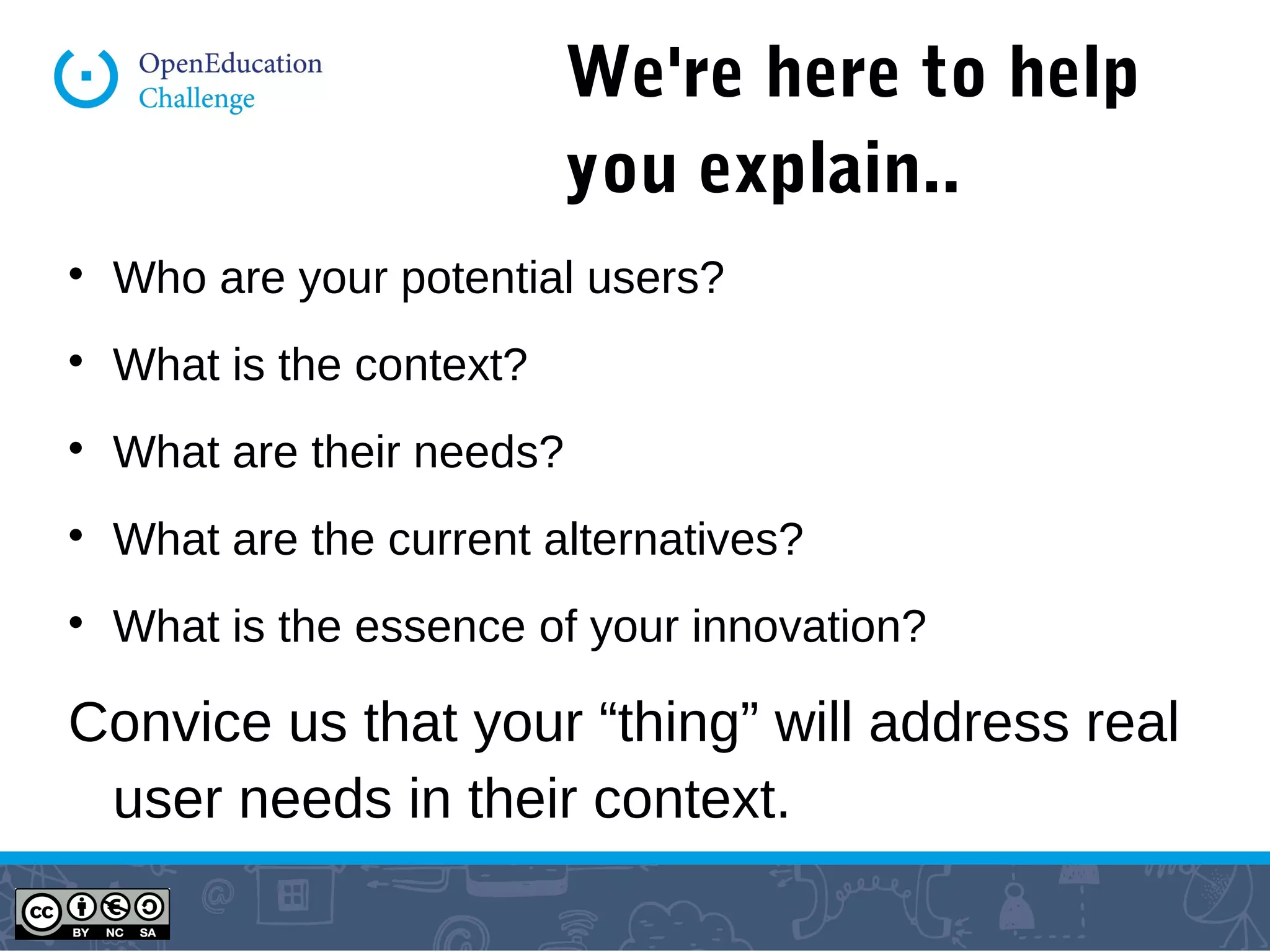 We're here to help
you explain..

Who are your potential users?

What is the context?

What are their needs?

What are the current alternatives?

What is the essence of your innovation?
Convice us that your “thing” will address real
user needs in their context.
 