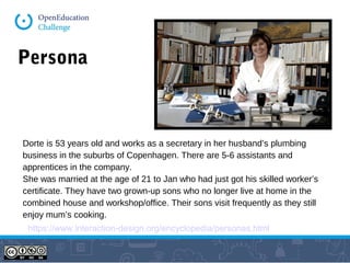 Persona
https://www.interaction-design.org/encyclopedia/personas.html
Dorte is 53 years old and works as a secretary in her husband’s plumbing
business in the suburbs of Copenhagen. There are 5-6 assistants and
apprentices in the company.
She was married at the age of 21 to Jan who had just got his skilled worker’s
certificate. They have two grown-up sons who no longer live at home in the
combined house and workshop/office. Their sons visit frequently as they still
enjoy mum’s cooking.
 