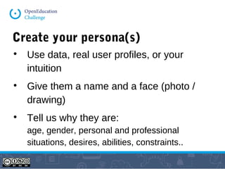 Create your persona(s)

Use data, real user profiles, or your
intuition

Give them a name and a face (photo /
drawing)

Tell us why they are:
age, gender, personal and professional
situations, desires, abilities, constraints..
 