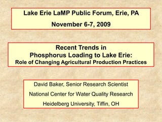 Lake Erie LaMP Public Forum, Erie, PA
              November 6-7, 2009


            Recent Trends in
     Phosphorus Loading to Lake Erie:
Role of Changing Agricultural Production Practices



       David Baker, Senior Research Scientist
     National Center for Water Quality Research
          Heidelberg University, Tiffin, OH
 