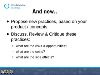 And now.. 
● Propose new practices, based on your 
product / concepts. 
● Discuss, Review & Critique these 
practices: 
o what are the risks & opportunities? 
o what are the costs? 
o what are the side effects? 
 