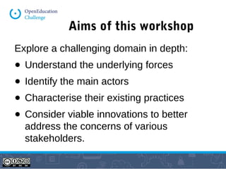 Aims of this workshop 
Explore a challenging domain in depth: 
● Understand the underlying forces 
● Identify the main actors 
● Characterise their existing practices 
● Consider viable innovations to better 
address the concerns of various 
stakeholders. 
 