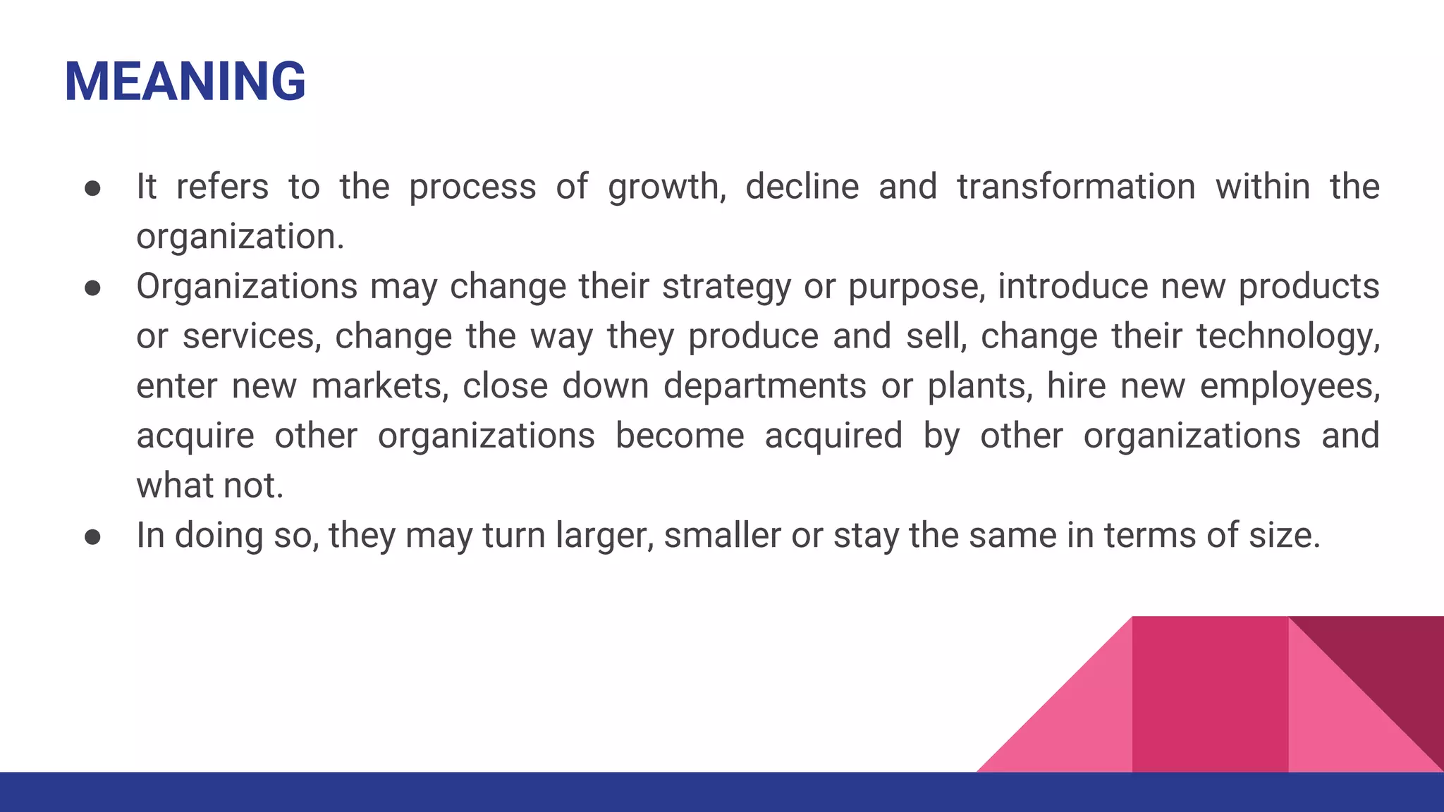 MEANING
● It refers to the process of growth, decline and transformation within the
organization.
● Organizations may change their strategy or purpose, introduce new products
or services, change the way they produce and sell, change their technology,
enter new markets, close down departments or plants, hire new employees,
acquire other organizations become acquired by other organizations and
what not.
● In doing so, they may turn larger, smaller or stay the same in terms of size.
 
