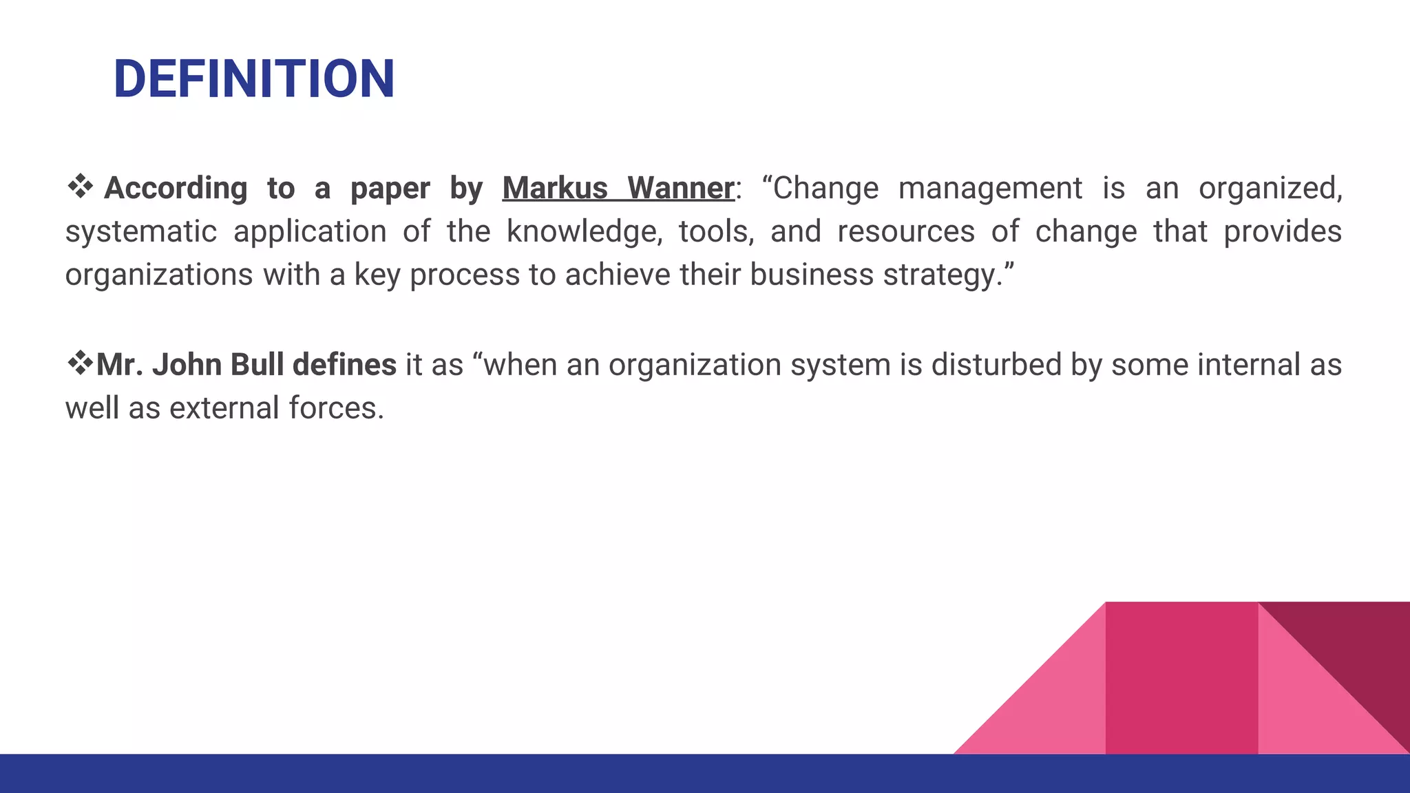  According to a paper by Markus Wanner: “Change management is an organized,
systematic application of the knowledge, tools, and resources of change that provides
organizations with a key process to achieve their business strategy.”
Mr. John Bull defines it as “when an organization system is disturbed by some internal as
well as external forces.
DEFINITION
 
