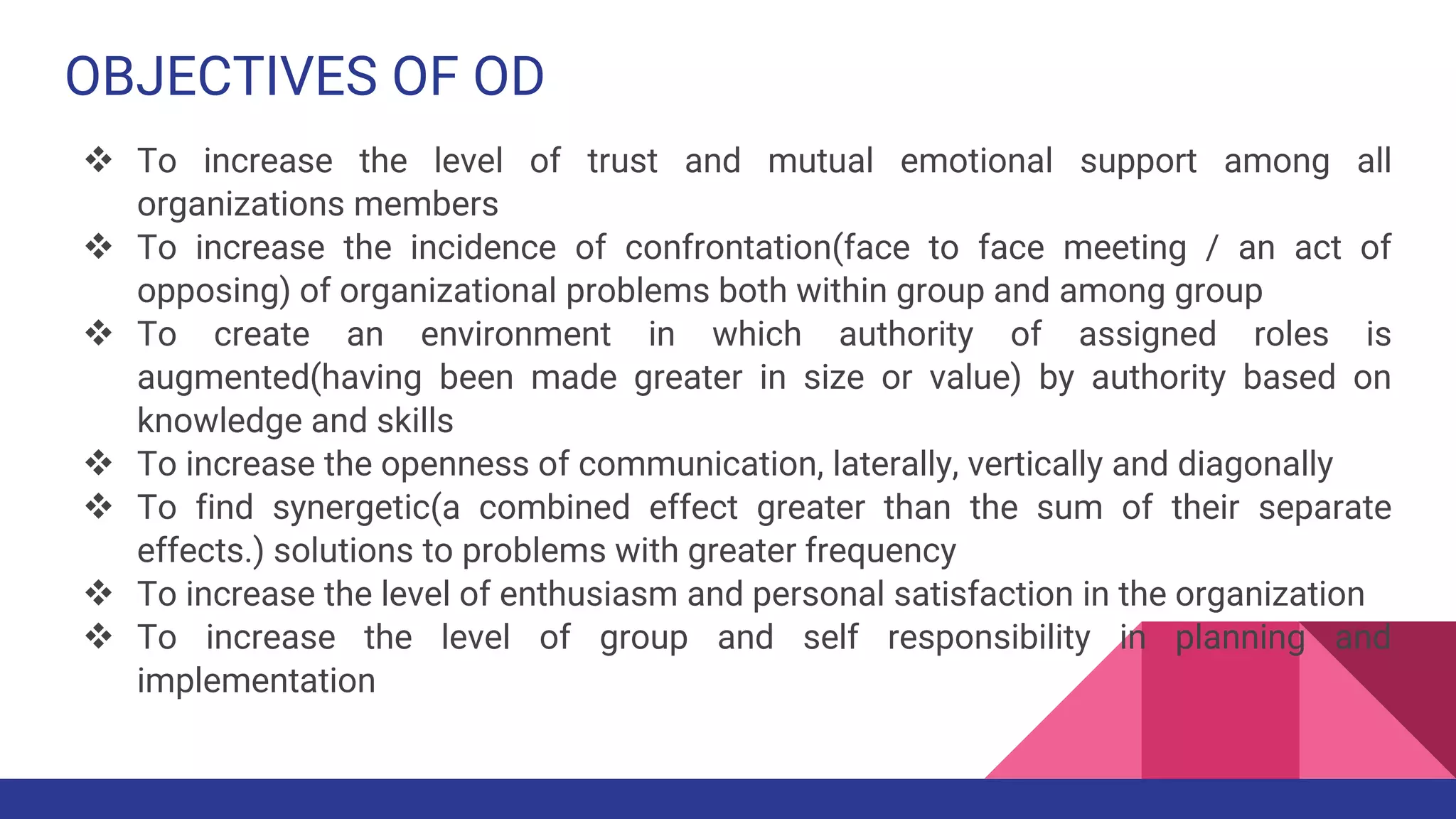 OBJECTIVES OF OD
 To increase the level of trust and mutual emotional support among all
organizations members
 To increase the incidence of confrontation(face to face meeting / an act of
opposing) of organizational problems both within group and among group
 To create an environment in which authority of assigned roles is
augmented(having been made greater in size or value) by authority based on
knowledge and skills
 To increase the openness of communication, laterally, vertically and diagonally
 To find synergetic(a combined effect greater than the sum of their separate
effects.) solutions to problems with greater frequency
 To increase the level of enthusiasm and personal satisfaction in the organization
 To increase the level of group and self responsibility in planning and
implementation
 